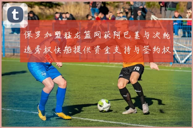 保罗加盟猛龙篮网获阿巴基与次轮选秀权快船提供资金支持与签约权