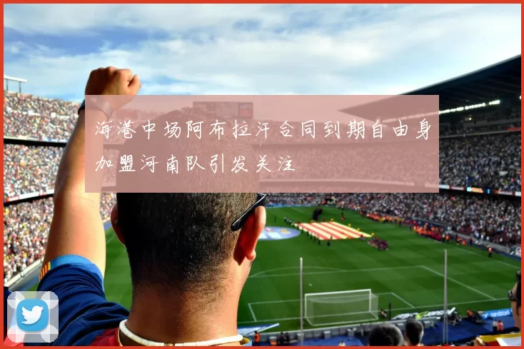 海港中场阿布拉汗合同到期自由身加盟河南队引发关注