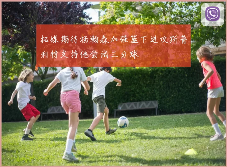 拓媒期待杨瀚森加强篮下进攻斯普利特支持他尝试三分球