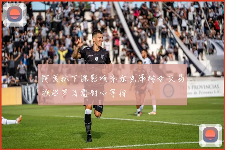 阿莫林下课影响齐尔克泽转会交易推迟罗马需耐心等待