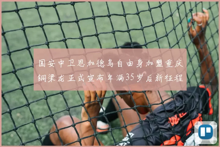 国安中卫恩加德乌自由身加盟重庆铜梁龙正式宣布年满35岁后新征程开启
